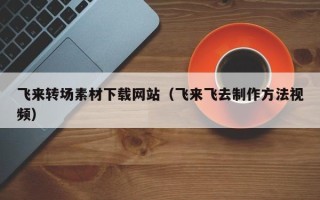 顺德飞来转场素材下载网站（飞来飞去制作方法视频）