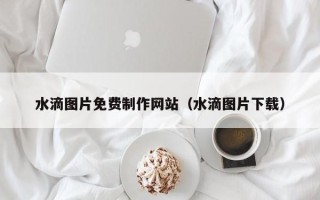 顺德水滴图片免费制作网站（水滴图片下载）