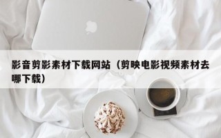 顺德影音剪影素材下载网站（剪映电影视频素材去哪下载）