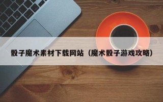 顺德骰子魔术素材下载网站（魔术骰子游戏攻略）